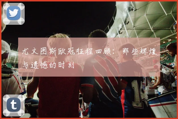 尤文图斯欧冠征程回顾:那些辉煌与遗憾的时刻