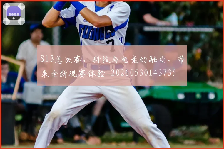 S13总决赛,科技与电竞的融合,带来全新观赛体验_20260530143735