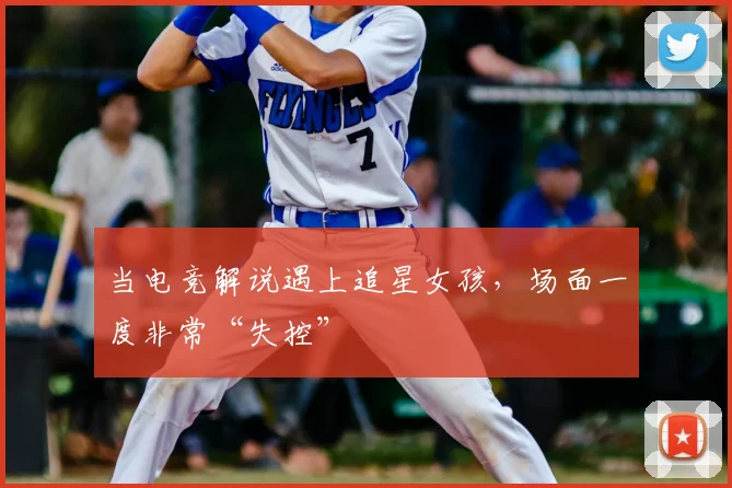 当电竞解说遇上追星女孩,场面一度非常“失控”