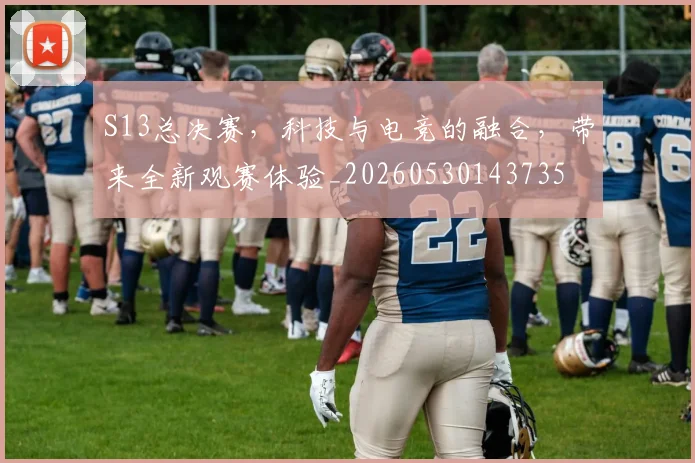 S13总决赛，科技与电竞的融合，带来全新观赛体验_20260530143735
