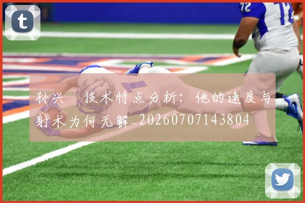 孙兴慜技术特点分析：他的速度与射术为何无解_20260707143804