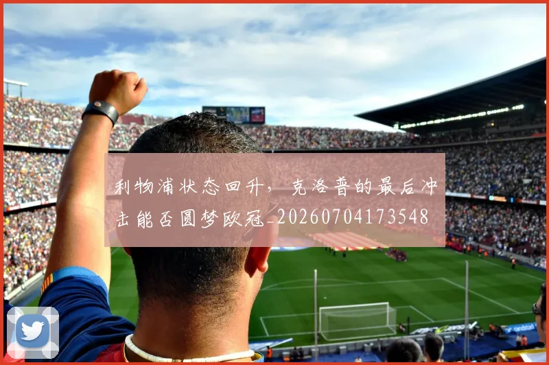 利物浦状态回升，克洛普的最后冲击能否圆梦欧冠_20260704173548