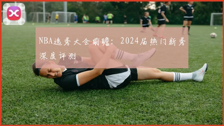 NBA选秀大会前瞻:2024届热门新秀深度评测