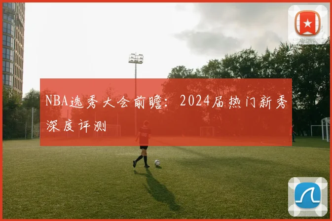 NBA选秀大会前瞻:2024届热门新秀深度评测