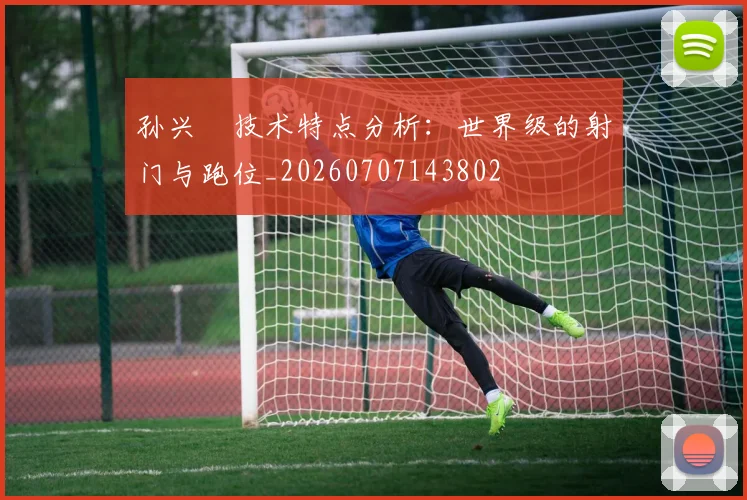 孙兴慜技术特点分析:世界级的射门与跑位_20260707143802