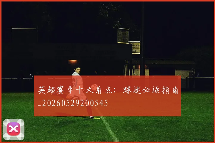 英超赛季十大看点:球迷必读指南_20260529200545