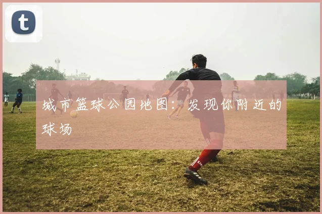 城市篮球公园地图：发现你附近的球场