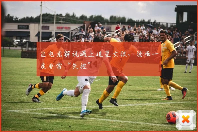 当电竞解说遇上追星女孩,场面一度非常“失控”