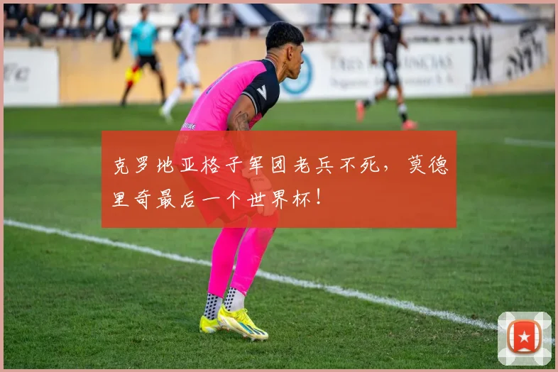 克罗地亚格子军团老兵不死，莫德里奇最后一个世界杯！