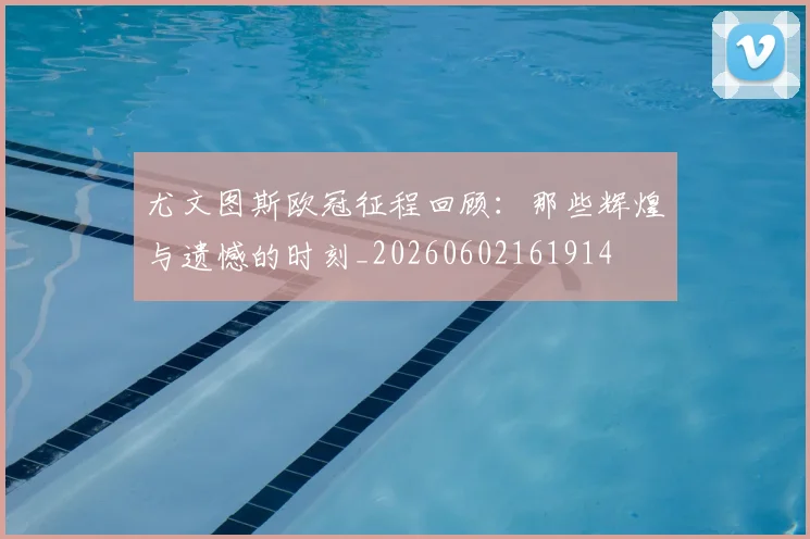 尤文图斯欧冠征程回顾：那些辉煌与遗憾的时刻_20260602161914